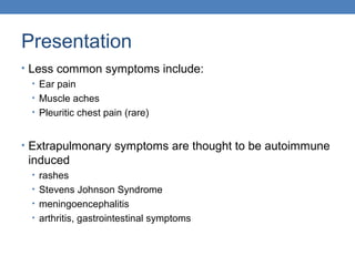 Presentation
• Less common symptoms include:
• Ear pain
• Muscle aches
• Pleuritic chest pain (rare)
• Extrapulmonary symptoms are thought to be autoimmune

induced
• rashes
• Stevens Johnson Syndrome
• meningoencephalitis
• arthritis, gastrointestinal symptoms

 