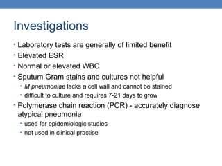 Investigations
• Laboratory tests are generally of limited benefit
• Elevated ESR
• Normal or elevated WBC
• Sputum Gram stains and cultures not helpful
• M pneumoniae lacks a cell wall and cannot be stained
• difficult to culture and requires 7-21 days to grow
• Polymerase chain reaction (PCR) - accurately diagnose

atypical pneumonia
• used for epidemiologic studies
• not used in clinical practice

 