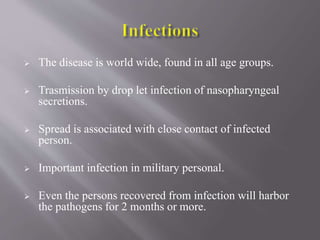  The disease is world wide, found in all age groups.
 Trasmission by drop let infection of nasopharyngeal
secretions.
 Spread is associated with close contact of infected
person.
 Important infection in military personal.
 Even the persons recovered from infection will harbor
the pathogens for 2 months or more.
 