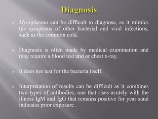  Mycoplasma can be difficult to diagnose, as it mimics
the symptoms of other bacterial and viral infections,
such as the common cold.
 Diagnosis is often made by medical examination and
may require a blood test and or chest x-ray.
 It does not test for the bacteria itself.
 Interpretation of results can be difficult as it combines
two types of antibodies, one that rises acutely with the
illness IgM and IgG that remains positive for year sand
indicates prior exposure .
 