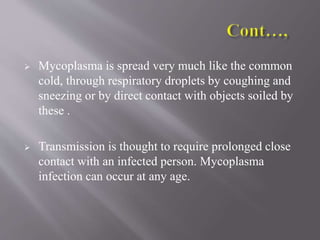  Mycoplasma is spread very much like the common
cold, through respiratory droplets by coughing and
sneezing or by direct contact with objects soiled by
these .
 Transmission is thought to require prolonged close
contact with an infected person. Mycoplasma
infection can occur at any age.
 