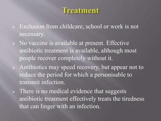  Exclusion from childcare, school or work is not
necessary.
 No vaccine is available at present. Effective
antibiotic treatment is available, although most
people recover completely without it.
 Antibiotics may speed recovery, but appear not to
reduce the period for which a personisable to
transmit infection.
 There is no medical evidence that suggests
antibiotic treatment effectively treats the tiredness
that can linger with an infection.
 