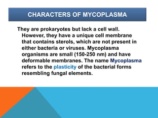 CHARACTERS OF MYCOPLASMA
They are prokaryotes but lack a cell wall.
However, they have a unique cell membrane
that contains sterols, which are not present in
either bacteria or viruses. Mycoplasma
organisms are small (150-250 nm) and have
deformable membranes. The name Mycoplasma
refers to the plasticity of the bacterial forms
resembling fungal elements.
 