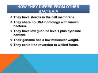 HOW THEY DIFFER FROM OTHER
BACTERIA
 They have sterols in the cell membrane.
 They share no DNA homology with known
bacteria.
 They have low guanine levels plus cytosine
content.
 Their genome has a low molecular weight.
 They exhibit no reversion to walled forms.
 