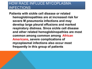 HOW RACE INFLUCE MYCOPLASMA
INFECTIONS
Patients with sickle cell disease or related
hemoglobinopathies are at increased risk for
severe M pneumonia infections and may
develop large pleural effusions and marked
respiratory distress. Since sickle cell disease
and other related hemoglobinopathies are most
common among common among African
Americans, severe complications of
mycoplasmal infections also occur most
frequently in this group of patients
 