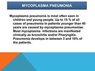 MYCOPLASMA PNEUMONIA
Mycoplasma pneumonia is most often seen in
children and young people. Up to 15 % of all
cases of pneumonia in patients younger than 40
years are caused by mycoplasma pneumoniae.
Most mycoplasma infections are manifested
clinically as bronchitis and/or Pharyngitis.
Pneumonia develops in between 3 and 10% of
the patients.
 