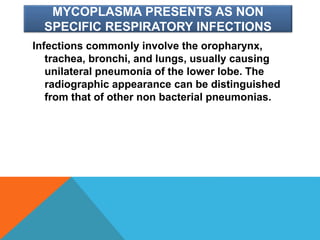 MYCOPLASMA PRESENTS AS NON
SPECIFIC RESPIRATORY INFECTIONS
Infections commonly involve the oropharynx,
trachea, bronchi, and lungs, usually causing
unilateral pneumonia of the lower lobe. The
radiographic appearance can be distinguished
from that of other non bacterial pneumonias.
 