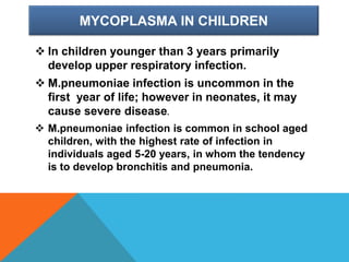 MYCOPLASMA IN CHILDREN
 In children younger than 3 years primarily
develop upper respiratory infection.
 M.pneumoniae infection is uncommon in the
first year of life; however in neonates, it may
cause severe disease.
 M.pneumoniae infection is common in school aged
children, with the highest rate of infection in
individuals aged 5-20 years, in whom the tendency
is to develop bronchitis and pneumonia.
 