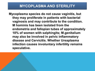 MYCOPLASMA AND STERILITY
Mycoplasma species do not cause vaginitis, but
they may proliferate in patients with bacterial
vaginosis and may contribute to the condition.
M hominis has been isolated from the
endometria and fallopian tubes of approximately
10% of women with salphingits; M.genitalium
may also be involved in pelvic inflammatory
disease and Cervicitis. Whether Ureaplasma
infection causes involuntary infertility remains
speculative.
 
