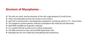 Structure of Mycoplasma: -
 The cells are small, and the diameter of the cells range between 0.3 and 0.9 µm.
 These are prokaryotic and do not contain a true nucleus.
 Each cell is covered with a unit lipoprotein cytoplasmic membrane which is 7.5 – 10 µm thick.
 The cytoplasm contains genetic material (nucleoplasm like material) and ribosomes.
 Both DNA and RNA act as genetic materials.
 It is usually half that usually occurs in other prokaryotes.
 The DNA amounts to 4 per cent and RNA about 8 per cent.
 Mycoplasmas are non-motile but show gliding slow movements.
 