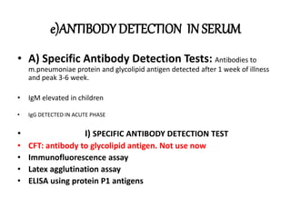 e)ANTIBODY DETECTION IN SERUM
• A) Specific Antibody Detection Tests: Antibodies to
m.pneumoniae protein and glycolipid antigen detected after 1 week of illness
and peak 3-6 week.
• IgM elevated in children
• IgG DETECTED IN ACUTE PHASE
• I) SPECIFIC ANTIBODY DETECTION TEST
• CFT: antibody to glycolipid antigen. Not use now
• Immunofluorescence assay
• Latex agglutination assay
• ELISA using protein P1 antigens
 