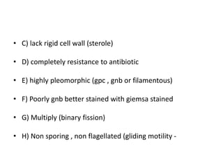 • C) lack rigid cell wall (sterole)
• D) completely resistance to antibiotic
• E) highly pleomorphic (gpc , gnb or filamentous)
• F) Poorly gnb better stained with giemsa stained
• G) Multiply (binary fission)
• H) Non sporing , non flagellated (gliding motility -
 