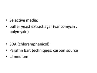 • Selective media:
• buffer yeast extract agar (vancomycin ,
polymyxin)
• SDA (chloramphenicol)
• Paraffin bait techniques: carbon source
• LJ medium
 