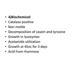 • 4)Biochemical:
• Catalase positive
• Non motile
• Decomposition of casein and tyrosine
• Growth in lysozymes
• Acetamide utilization
• Growth at 45oc for 3 days
• Acid from rhamnose
 