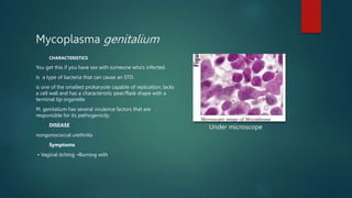 Mycoplasma genitalium
CHARACTERISTICS
You get this if you have sex with someone who's infected.
Is a type of bacteria that can cause an STD.
is one of the smallest prokaryote capable of replication, lacks
a cell wall and has a characteristic pear/flask shape with a
terminal tip organelle
M. genitalium has several virulence factors that are
responsible for its pathogenicity.
DISEASE
nongonococcal urethritis
Symptoms
• Vaginal itching. •Burning with
Under microscope
 