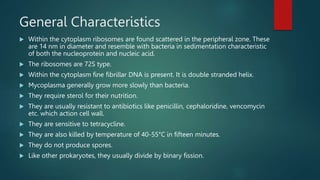 General Characteristics
 Within the cytoplasm ribosomes are found scattered in the peripheral zone. These
are 14 nm in diameter and resemble with bacteria in sedimentation characteristic
of both the nucleoprotein and nucleic acid.
 The ribosomes are 72S type.
 Within the cytoplasm fine fibrillar DNA is present. It is double stranded helix.
 Mycoplasma generally grow more slowly than bacteria.
 They require sterol for their nutrition.
 They are usually resistant to antibiotics like penicillin, cephaloridine, vencomycin
etc. which action cell wall.
 They are sensitive to tetracycline.
 They are also killed by temperature of 40-55°C in fifteen minutes.
 They do not produce spores.
 Like other prokaryotes, they usually divide by binary fission.
 