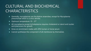 CULTURAL AND BIOCHEMICAL
CHARACTERISTICS
 Generally, mycoplasmas are facultative anaerobes, except for Mycoplasma
pneumoniae which is a strict aerobe.
 Optimum temperature: 35 - 37°
 All mycoplasma except Acholeplasma requires cholesterol or sterol and nucleic
acid precursors for growth
 Grow on enrichment media with 20% human or horse serum
 Cannot synthesize the component of all membrane by themselves
 