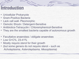 Introduction
• Unicellular Prokaryote
• Gram-Positive Bacteria
• Lack cell wall- Pleomorphic
• Osmotic Shock / Detergent-Sensitive
• Antibiotics-Tetracyclin / Chloremphenicol-Sensitive
• They are the smallest bacteria capable of autonomous growth
• Facultative anaerobes / obligate anaerobes
• Low G+C%, 23-41%
• Mostly require sterol for their growth
• (but some genera do not require sterol – such as
Acholeplasma, Asteroleplasma, Mesoplasma)
 