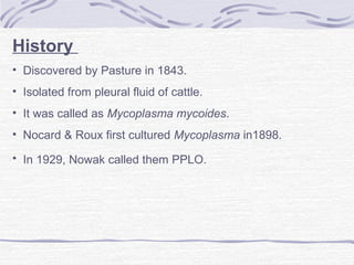 History
• Discovered by Pasture in 1843.
• Isolated from pleural fluid of cattle.
• It was called as Mycoplasma mycoides.
• Nocard & Roux first cultured Mycoplasma in1898.
• In 1929, Nowak called them PPLO.
 