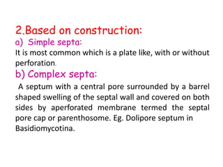 2.Based on construction:
a) Simple septa:
It is most common which is a plate like, with or without
perforation.
b) Complex septa:
A septum with a central pore surrounded by a barrel
shaped swelling of the septal wall and covered on both
sides by aperforated membrane termed the septal
pore cap or parenthosome. Eg. Dolipore septum in
Basidiomycotina.
 