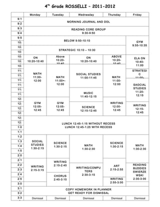 4th Grade ROSSELLI – 2011-2012
       Monday           Tuesday           Wednesday         Thursday       Friday
9:1
 5                                   MORNING JOURNAL AND DOL
9:2
 5
9:3                                    READING CORE GROUP
 5
9:4                                          9:30-9:50
 5
9:5
 5                                BELOW 9:50-10:10                            GYM
10:
05                                                                         9:55-10:35
10:
15                          STRATEGIC 10:10 – 10:30
10:
25
10:                       Above                                 ABOVE
          ON                                    ON                          ELA ON
35
10:   10:20-10:40         10:20-            10:20-10:40         10:20-
                                                                             10:40-
45                        10:40                                  10:40
10:                                                                          11:00
55
11:                                                                        STRATEGI
05       MATH                            SOCIAL STUDIES                        C
11:
         11:00-           MATH             11:00-11:45          MATH         11:00-
15
11:      12:00           11:00=-                                11:00-
25
11:                       12:00                                 12:00      SAOCIAL
35
11:                                                                        STUDIES
45                                            MUSIC                         11:20-
11:                                                                         12:15
55                                          11:45-12:15
12:
05
12:       GYM              GYM                                 WRITING
         12:05-           12:05-                                12:00-     WRITING
15
12:                                          SCIENCE
         12:45            12:45                                 12:45       12:15-
25                                          12:15-12:45
12:                                                                         12:45
35
12:
45
12:                           LUNCH 12:45-1:15 WITHOUT RECESS
55
1:0                             LUNCH 12:45-1:25 WITH RECESS
 5
1:1
 5
1:2
 5
1:3      SOCIAL
                        SCIENCE                                SCIENCE
 5
1:4     STUDIES                                MATH                          MATH
                        1:30-2:15                              1:30-2:15
 5      1:30-2:15                            1:30-2:30                     1:30-2:30
1:5
 5
2:0
 5
2:1
                         WRITING
 5
2:2                                                                        READING
        WRITING          2:15-2:45                                ART
 5                                       WRITING/COMPU                     BUDDIES
2:3     2:15-3:15                                              2:15-2:55
                                              TERS                         SWIERZE
 5
2:4
                         CHORUS             2:30-3:15                        WSKI
 5
2:5                                                            WRITING     2:30-3:00
                         2:45-3:15
 5
3:0                                                            2:55-3:00
 5
3:1                                COPY HOMEWORK IN PLANNER
 5
3:2                                 GET READY FOR DISMISSAL
 5
3:3      Dismissal       Dismissal           Dismissal         Dismissal    Dismissal
 5
 