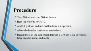 Procedure
• Take 200 ml water in 500 ml beaker.
• Heat the water to 40-50˚ C.
• Add 50 g of soil and mix well to form a suspension.
• Allow the heavier particles to settle down.
• Decant most of the suspension through a 710 µm sieve to remove
large organic matter and roots.
 
