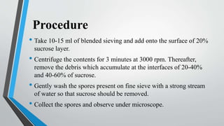 Procedure
• Take 10-15 ml of blended sieving and add onto the surface of 20%
sucrose layer.
• Centrifuge the contents for 3 minutes at 3000 rpm. Thereafter,
remove the debris which accumulate at the interfaces of 20-40%
and 40-60% of sucrose.
• Gently wash the spores present on fine sieve with a strong stream
of water so that sucrose should be removed.
• Collect the spores and observe under microscope.
 