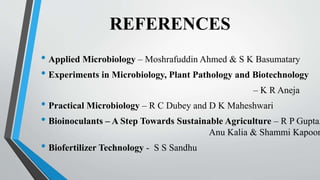REFERENCES
• Applied Microbiology – Moshrafuddin Ahmed & S K Basumatary
• Experiments in Microbiology, Plant Pathology and Biotechnology
– K R Aneja
• Practical Microbiology – R C Dubey and D K Maheshwari
• Bioinoculants – A Step Towards Sustainable Agriculture – R P Gupta,
Anu Kalia & Shammi Kapoor
• Biofertilizer Technology - S S Sandhu
 