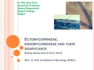 ECTOMYCORRHIZAE,
ENDOMYCORRHIZAE AND THEIR
SIGNIFICANCE
Botany (Hons) Sem II CC-3; Unit 8
(Ref : G. Hait, A textbook of Mycology, NCBA;)
Dr. Rita Som Paul
Associate Professor
Botany Department
Siliguri College
Siliguri
 