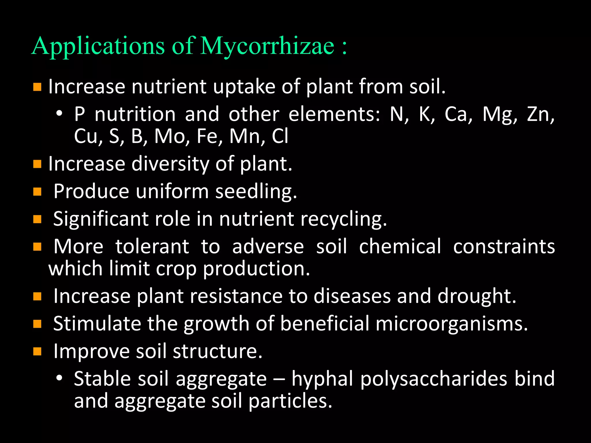 Applications of Mycorrhizae :
Increase nutrient uptake of plant from soil.
• P nutrition and other elements: N, K, Ca, Mg, Zn,
Cu, S, B, Mo, Fe, Mn, Cl
Increase diversity of plant.
Produce uniform seedling.
Significant role in nutrient recycling.
More tolerant to adverse soil chemical constraints
which limit crop production.
Increase plant resistance to diseases and drought.
Stimulate the growth of beneficial microorganisms.
Improve soil structure.
• Stable soil aggregate – hyphal polysaccharides bind
and aggregate soil particles.
 