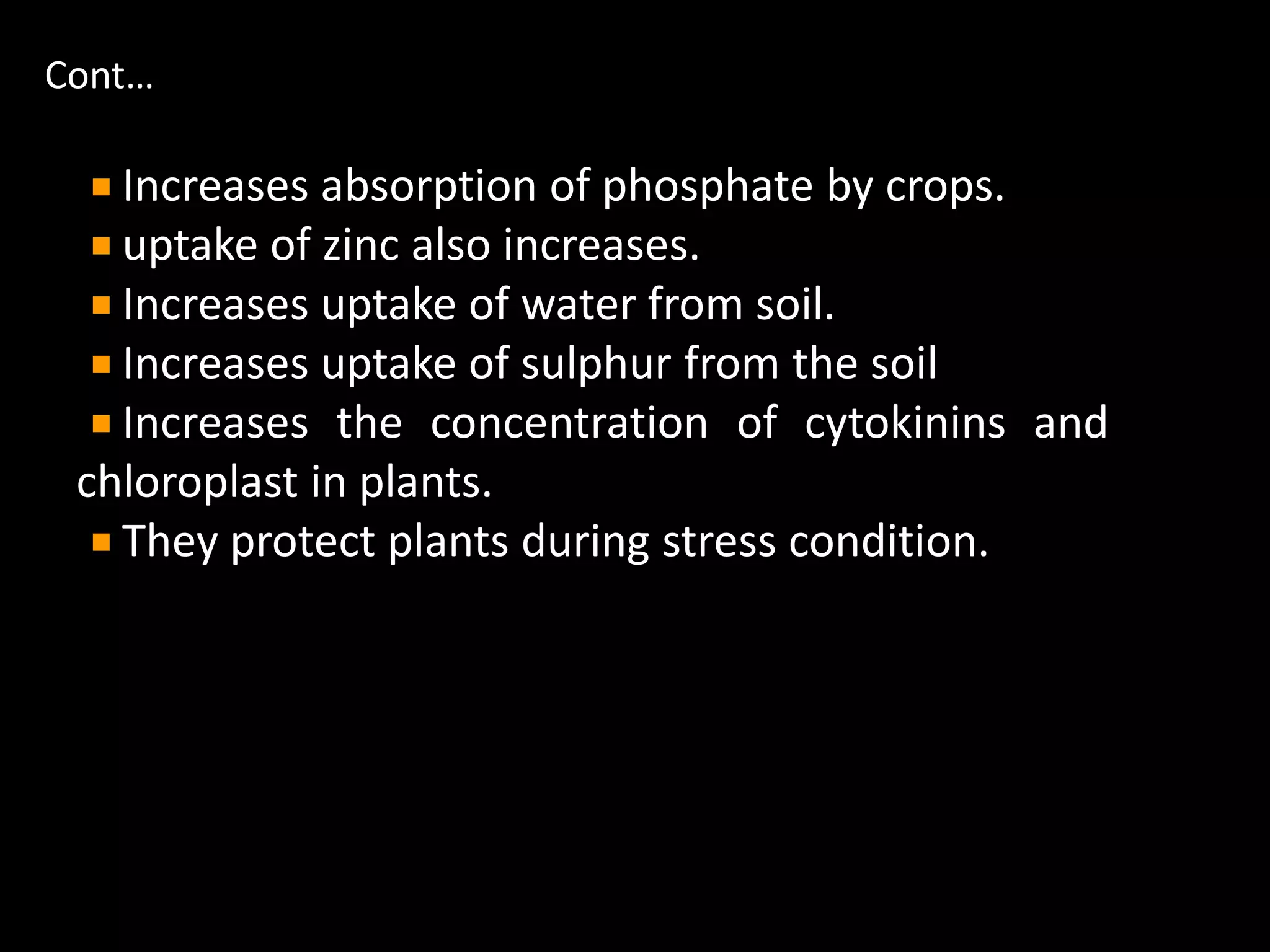 Cont…
Increases absorption of phosphate by crops.
uptake of zinc also increases.
Increases uptake of water from soil.
Increases uptake of sulphur from the soil
Increases the concentration of cytokinins and
chloroplast in plants.
They protect plants during stress condition.
 