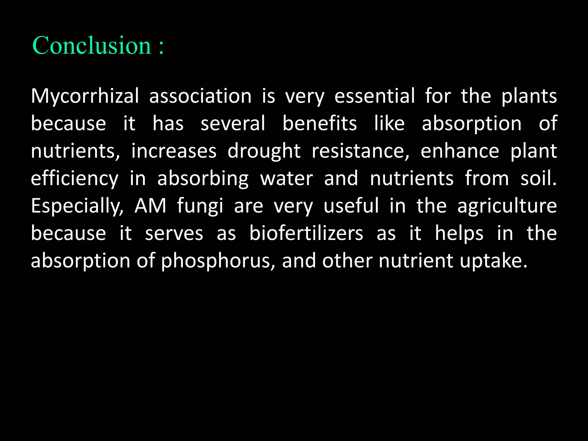 Conclusion :
Mycorrhizal association is very essential for the plants
because it has several benefits like absorption of
nutrients, increases drought resistance, enhance plant
efficiency in absorbing water and nutrients from soil.
Especially, AM fungi are very useful in the agriculture
because it serves as biofertilizers as it helps in the
absorption of phosphorus, and other nutrient uptake.
 
