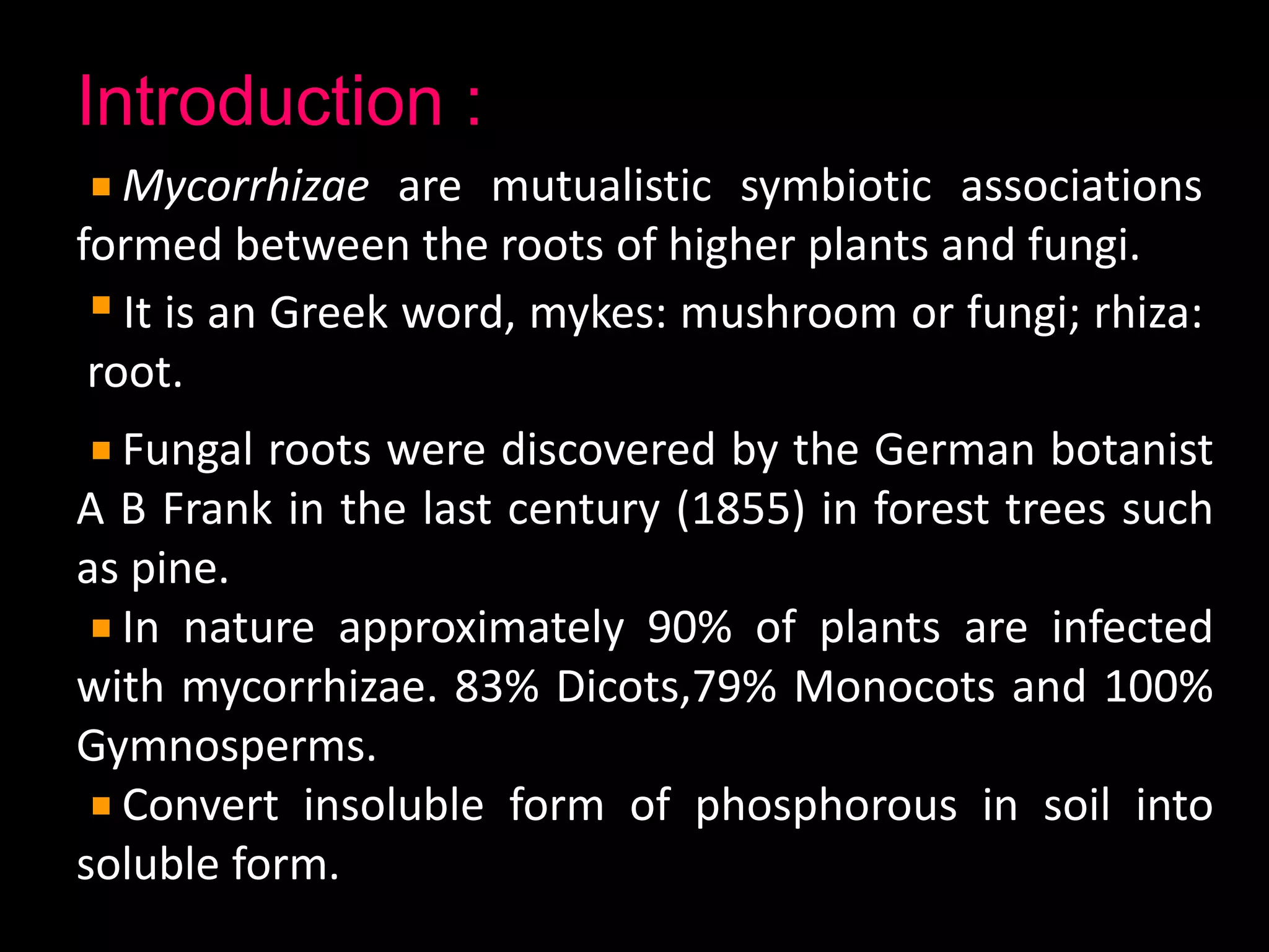 Introduction :
Mycorrhizae are mutualistic symbiotic associations
formed between the roots of higher plants and fungi.
It is an Greek word, mykes: mushroom or fungi; rhiza:
root.
Fungal roots were discovered by the German botanist
A B Frank in the last century (1855) in forest trees such
as pine.
In nature approximately 90% of plants are infected
with mycorrhizae. 83% Dicots,79% Monocots and 100%
Gymnosperms.
Convert insoluble form of phosphorous in soil into
soluble form.
 