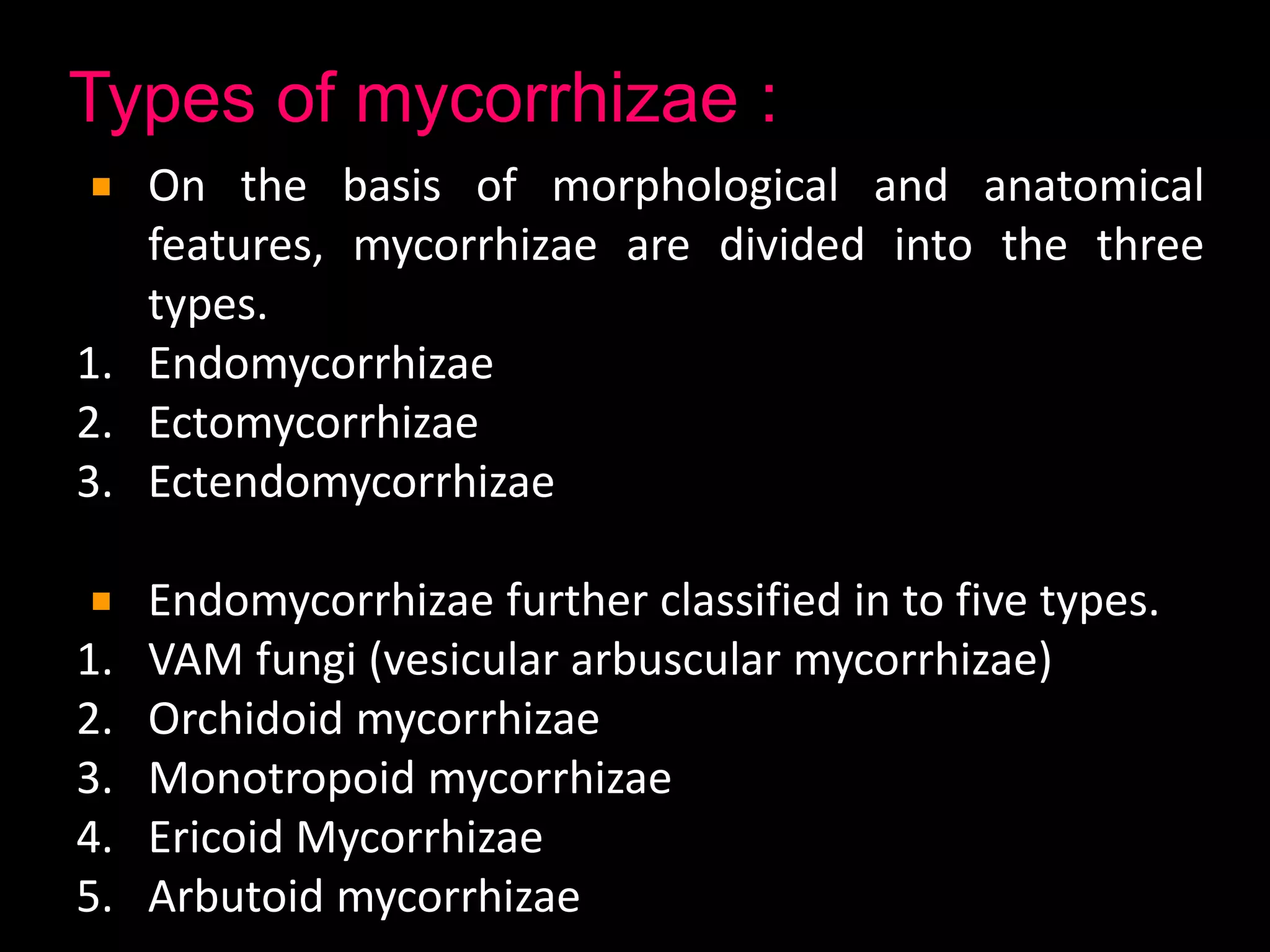Types of mycorrhizae :
On the basis of morphological and anatomical
features, mycorrhizae are divided into the three
types.
1. Endomycorrhizae
2. Ectomycorrhizae
3. Ectendomycorrhizae
Endomycorrhizae further classified in to five types.
1. VAM fungi (vesicular arbuscular mycorrhizae)
2. Orchidoid mycorrhizae
3. Monotropoid mycorrhizae
4. Ericoid Mycorrhizae
5. Arbutoid mycorrhizae
 