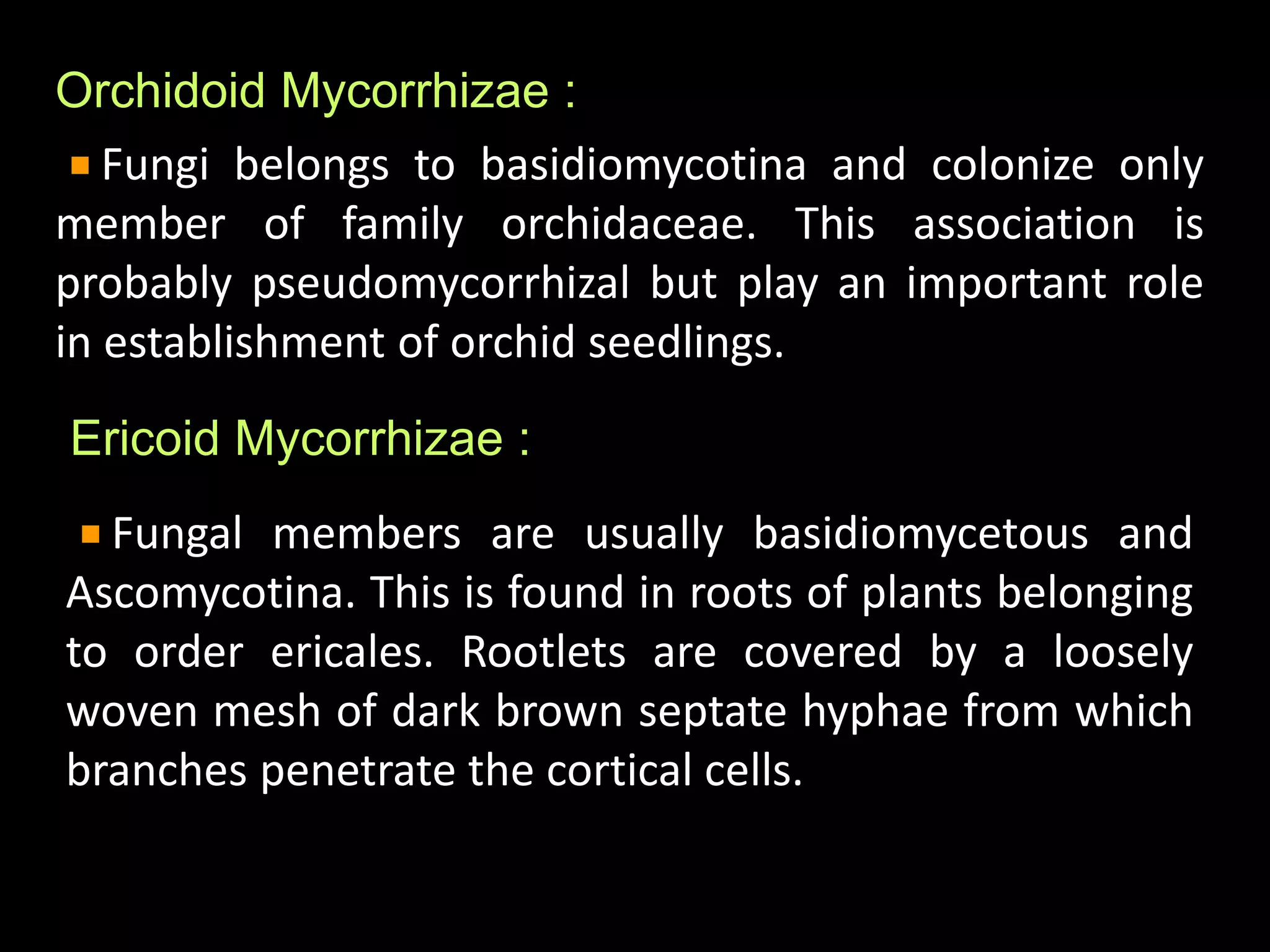 Orchidoid Mycorrhizae :
Fungi belongs to basidiomycotina and colonize only
member of family orchidaceae. This association is
probably pseudomycorrhizal but play an important role
in establishment of orchid seedlings.
Ericoid Mycorrhizae :
Fungal members are usually basidiomycetous and
Ascomycotina. This is found in roots of plants belonging
to order ericales. Rootlets are covered by a loosely
woven mesh of dark brown septate hyphae from which
branches penetrate the cortical cells.
 
