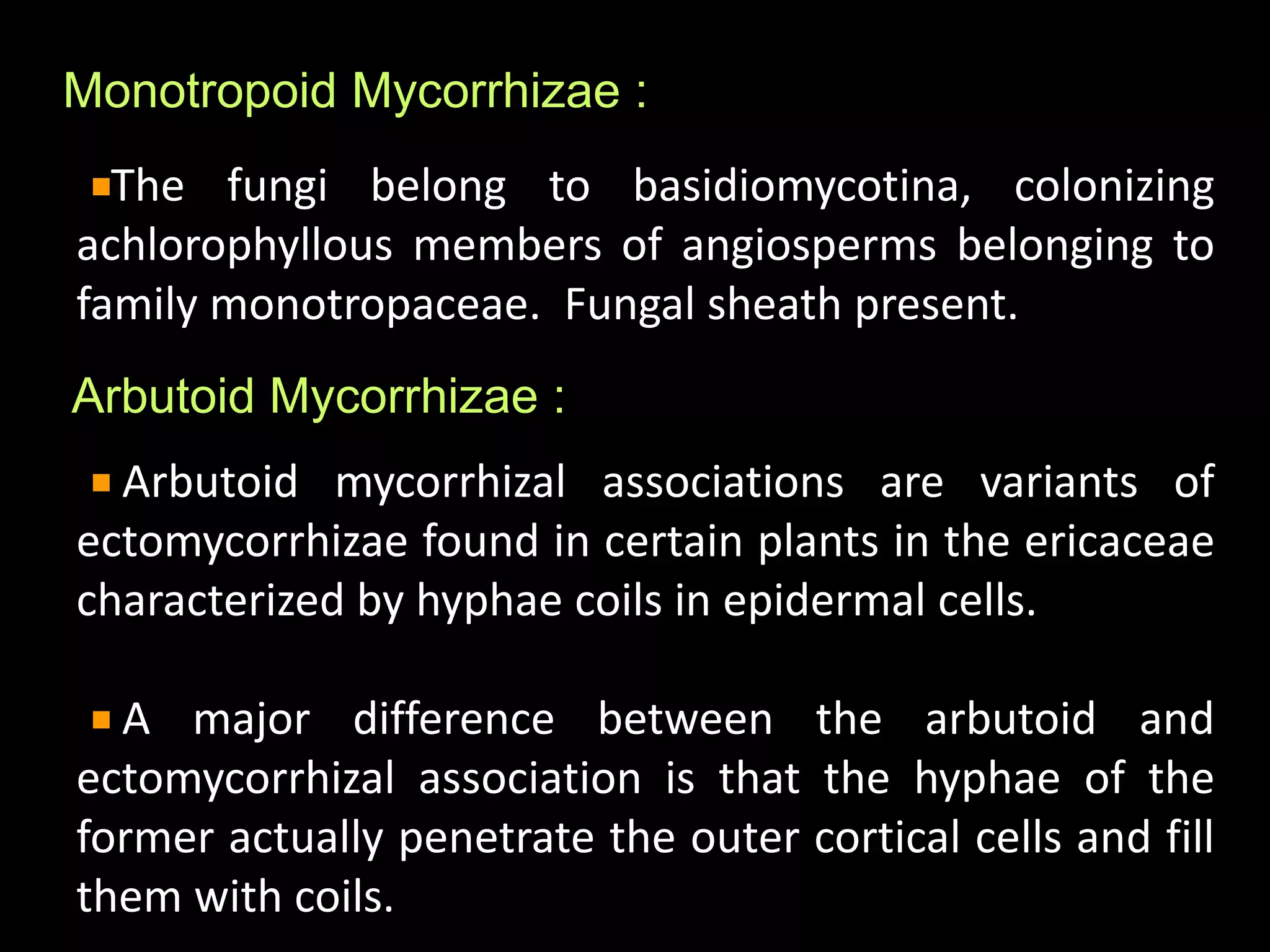 Arbutoid Mycorrhizae :
Arbutoid mycorrhizal associations are variants of
ectomycorrhizae found in certain plants in the ericaceae
characterized by hyphae coils in epidermal cells.
A major difference between the arbutoid and
ectomycorrhizal association is that the hyphae of the
former actually penetrate the outer cortical cells and fill
them with coils.
Monotropoid Mycorrhizae :
The fungi belong to basidiomycotina, colonizing
achlorophyllous members of angiosperms belonging to
family monotropaceae. Fungal sheath present.
 