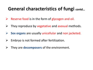 General characteristics of fungi contd…
 Reserve food is in the form of glycogen and oil.
 They reproduce by vegetative and asexual methods.
 Sex organs are usually unicellular and non jacketed.
 Embryo is not formed after fertilization.
 They are decomposers of the environment.
 
