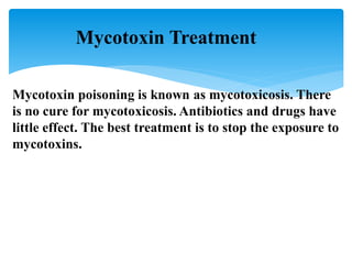 Mycotoxin Treatment
Mycotoxin poisoning is known as mycotoxicosis. There
is no cure for mycotoxicosis. Antibiotics and drugs have
little effect. The best treatment is to stop the exposure to
mycotoxins.
 