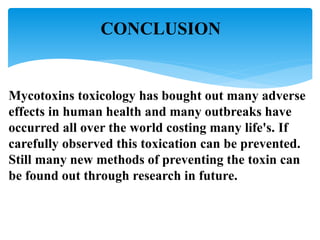 CONCLUSION
Mycotoxins toxicology has bought out many adverse
effects in human health and many outbreaks have
occurred all over the world costing many life's. If
carefully observed this toxication can be prevented.
Still many new methods of preventing the toxin can
be found out through research in future.
 