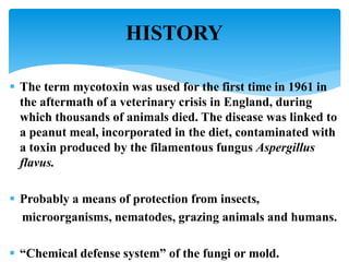 HISTORY
 The term mycotoxin was used for the first time in 1961 in
the aftermath of a veterinary crisis in England, during
which thousands of animals died. The disease was linked to
a peanut meal, incorporated in the diet, contaminated with
a toxin produced by the filamentous fungus Aspergillus
flavus.
 Probably a means of protection from insects,
microorganisms, nematodes, grazing animals and humans.
 “Chemical defense system” of the fungi or mold.
 