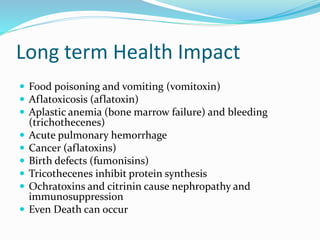 Long term Health Impact
 Food poisoning and vomiting (vomitoxin)
 Aflatoxicosis (aflatoxin)
 Aplastic anemia (bone marrow failure) and bleeding
(trichothecenes)
 Acute pulmonary hemorrhage
 Cancer (aflatoxins)
 Birth defects (fumonisins)
 Tricothecenes inhibit protein synthesis
 Ochratoxins and citrinin cause nephropathy and
immunosuppression
 Even Death can occur
 