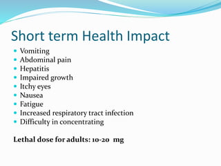 Short term Health Impact
 Vomiting
 Abdominal pain
 Hepatitis
 Impaired growth
 Itchy eyes
 Nausea
 Fatigue
 Increased respiratory tract infection
 Difficulty in concentrating
Lethal dose for adults: 10-20 mg
 