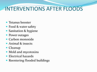 INTERVENTIONS AFTER FLOODS
 Tetanus booster
 Food & water safety
 Sanitation & hygiene
 Power outages
 Carbon monoxide
 Animal & insects
 Cleanup
 Mold and mycotoxins
 Electrical hazards
 Reentering flooded buildings
 