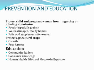 PREVENTION AND EDUCATION
Protect child and pregnant woman from ingesting or
inhaling mycotoxins
 Foods (especially grains)
 Water-damaged, moldy homes
 Folic acid supplements for women
Protect agricultural crops
 Growth
 Post-harvest
Education
 Community leaders
 Consumer knowledge
 Human Health Effects of Mycotoxin Exposure
 