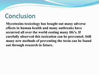 Conclusion
Mycotoxins toxicology has bought out many adverse
effects in human health and many outbreaks have
occurred all over the world costing many life's. If
carefully observed this toxication can be prevented. Still
many new methods of preventing the toxin can be found
out through research in future.
 