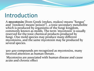 Introduction
A mycotoxin {from Greek (mykes, mukos) means "fungus"
and (toxikon) means"poison“} , a toxic secondary metabolite
which is produced by organisms of the fungi kingdom,
commonly known as molds. The term 'mycotoxin' is usually
reserved for the toxic chemical products produced by
fungi. One mold species may produce many different
mycotoxins, and the same mycotoxin may be produced by
several species.
300-400 compounds are recognized as mycotoxins, many
received attention as human threats .
Mycotoxins are associated with human disease and cause
acute and chronic effect
 