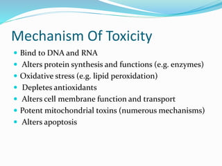 Mechanism Of Toxicity
 Bind to DNA and RNA
 Alters protein synthesis and functions (e.g. enzymes)
 Oxidative stress (e.g. lipid peroxidation)
 Depletes antioxidants
 Alters cell membrane function and transport
 Potent mitochondrial toxins (numerous mechanisms)
 Alters apoptosis
 