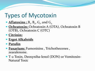 Types of Mycotoxin
 Aflatoxins : B1, B2, G1, and G2.
 Ochratoxin: Ochratoxin A (OTA), Ochratoxin B
(OTB), Ochratoxin C (OTC)
 Citrinin:
 Ergot Alkaloids
 Patulin
 Fusarium: Fumonisins , Trichothecenes ,
zearalenone.
 T-2 Toxin, Deoxyniba-lenol (DON) or Vomitoxin-
Natural Toxic
 