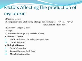 Factors Affecting the production of
mycotoxin
1.Physical factors
i) Temperature and ERH during storage: Temperature (40 - 90o F ; 4 - 32o C),
Relative Humidity (> 70%)
ii) Aeration -Oxygen (1-2%)
iii) Light
iv) Mechanical damage (e.g. to shells of nut)
2. Chemical factors
i) Nutritional factors,Including inorganic ions
ii) Use of fungistats
3. Biological Factors
i) Strain of organism
ii) Competitive growth of fungi
iii) Microbial detoxication
 