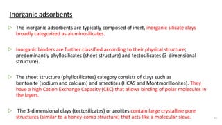 Inorganic adsorbents
▷ The inorganic adsorbents are typically composed of inert, inorganic silicate clays
broadly categorized as aluminosilicates.
▷ Inorganic binders are further classified according to their physical structure;
predominantly phyllosilicates (sheet structure) and tectosilicates (3-dimensional
structure).
▷ The sheet structure (phyllosilicates) category consists of clays such as
bentonite (sodium and calcium) and smectites (HCAS and Montmorillonites). They
have a high Cation Exchange Capacity (CEC) that allows binding of polar molecules in
the layers.
▷ The 3-dimensional clays (tectosilicates) or zeolites contain large crystalline pore
structures (similar to a honey-comb structure) that acts like a molecular sieve. 22
 
